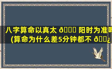 八字算命以真太 🐈 阳时为准吗(算命为什么差5分钟都不 🌿 一样)